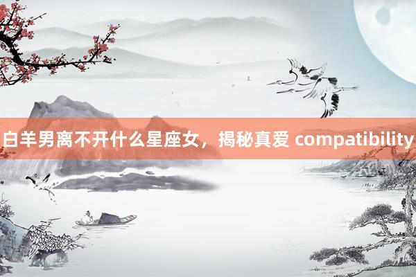 白羊男离不开什么星座女，揭秘真爱 compatibility