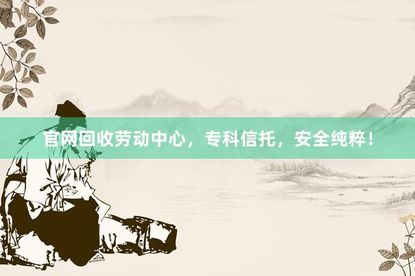 官网回收劳动中心，专科信托，安全纯粹！