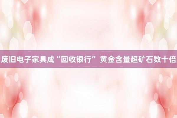 废旧电子家具成“回收银行” 黄金含量超矿石数十倍
