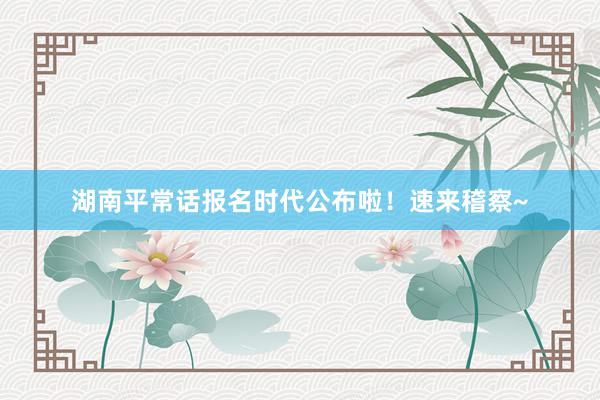 湖南平常话报名时代公布啦！速来稽察~