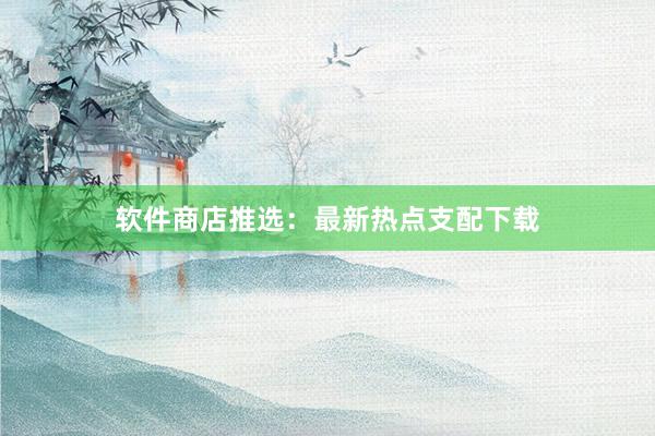 软件商店推选：最新热点支配下载