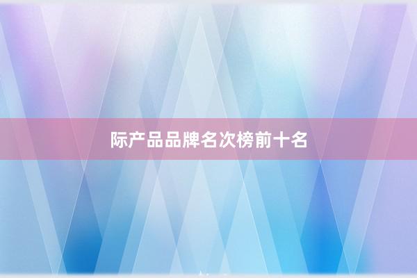 际产品品牌名次榜前十名